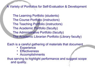 A Variety of Portfolios for Self-Evaluation & Development The Learning Portfolio (students)  The Course Portfolio (instructors) The Teaching Portfolio (instructors) The Academic Portfolio (faculty) The Administrative Portfolio (faculty) The Academic Librarian Portfolio (Library faculty) Each is a careful gathering of materials that document  Experience Effectiveness Accomplishments thus serving to highlight performance and suggest scope and quality. 