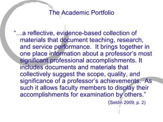 The Academic Portfolio “… a reflective, evidence-based collection of materials that document teaching, research, and service performance.  It brings together in one place information about a professor’s most significant professional accomplishments. It includes documents and materials that collectively suggest the scope, quality, and significance of a professor’s achievements.  As such it allows faculty members to display their accomplishments for examination by others.”  ( Seldin 2009, p. 2)   