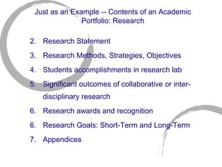 Just as an Example -- Contents of an Academic Portfolio: Research Research Statement  Research Methods, Strategies, Objectives  Students accomplishments in research lab Significant outcomes of collaborative or inter-disciplinary research  Research awards and recognition 6.  Research Goals: Short-Term and Long-Term  7.  Appendices 