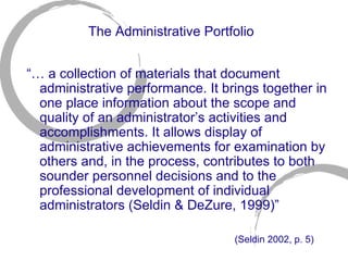 The Administrative Portfolio “…  a collection of materials that document administrative performance. It brings together in one place information about the scope and quality of an administrator’s activities and accomplishments. It allows display of administrative achievements for examination by others and, in the process, contributes to both sounder personnel decisions and to the professional development of individual administrators (Seldin & DeZure, 1999)” (Seldin 2002, p. 5)   