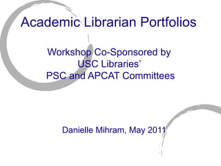 Academic Librarian Portfolios  Workshop Co-Sponsored by  USC Libraries’  PSC and APCAT Committees Danielle Mihram, May 2011 