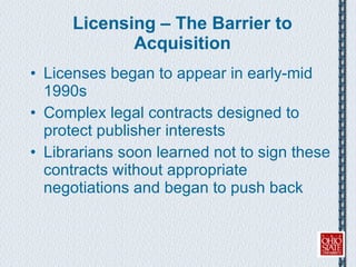 Licensing – The Barrier to Acquisition Licenses began to appear in early-mid 1990s Complex legal contracts designed to protect publisher interests Librarians soon learned not to sign these contracts without appropriate negotiations and began to push back 