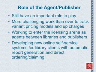 Role of the Agent/Publisher Still have an important role to play More challenging work than ever to track variant pricing models and up charges Working to enter the licensing arena as agents between libraries and publishers Developing new online self-service systems for library clients with automatic report generation and direct ordering/claiming 