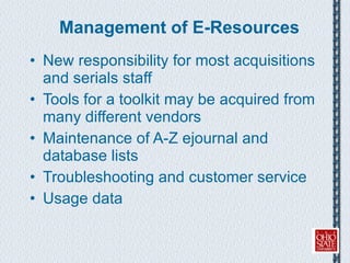 Management of E-Resources New responsibility for most acquisitions and serials staff Tools for a toolkit may be acquired from many different vendors Maintenance of A-Z ejournal and database lists Troubleshooting and customer service Usage data 