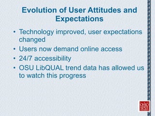 Evolution of User Attitudes and Expectations Technology improved, user expectations changed Users now demand online access 24/7 accessibility OSU LibQUAL trend data has allowed us to watch this progress 