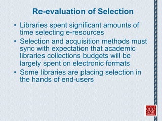 Re-evaluation of Selection Libraries spent significant amounts of time selecting e-resources Selection and acquisition methods must sync with expectation that academic libraries collections budgets will be largely spent on electronic formats Some libraries are placing selection in the hands of end-users 