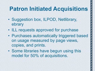 Patron Initiated Acquisitions Suggestion box, ILPOD, Netlibrary, ebrary ILL requests approved for purchase Purchases automatically triggered based on usage measured by page views, copies, and prints. Some libraries have begun using this model for 50% of acquisitions. 