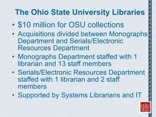The Ohio State University Libraries $10 million for OSU collections  Acquisitions divided between Monographs Department and Serials/Electronic Resources Department Monographs Department staffed with 1 librarian and 13 staff members Serials/Electronic Resources Department staffed with 1 librarian and 2 staff members Supported by Systems Librarians and IT 