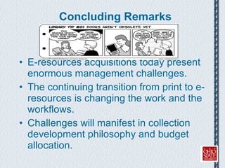 Concluding Remarks E-resources acquisitions today present enormous management challenges. The continuing transition from print to e-resources is changing the work and the workflows.  Challenges will manifest in collection development philosophy and budget allocation. 