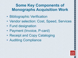 Some Key Components of Monographs Acquisition Work Bibliographic Verification  Vendor selection: Cost, Speed, Services Fund designation Payment (Invoice, P-card) Receipt and Copy Cataloging Auditing Compliance 
