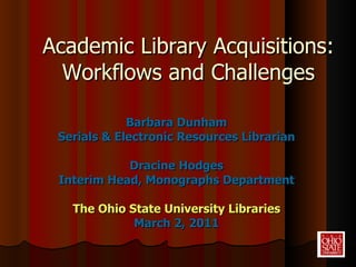 Academic Library Acquisitions: Workflows and Challenges Barbara Dunham Serials & Electronic Resources Librarian Dracine Hodges Interim Head, Monographs Department The Ohio State University Libraries March 2, 2011 