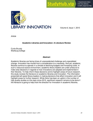 Journal of Library Innovation, Volume 6, Issue 1, 2015 22
Volume 6, Issue 1, 2015
Article
Academic Libraries and Innovation: A Literature Review
Curtis Brundy
Wartburg College
Abstract
Academic libraries are facing times of unprecedented challenge and unparalleled
change. Innovation has moved from a consideration to a necessity. And yet, academic
libraries continue to operate in a climate of declining budgets and increasing costs. In
such a resource-scarce environment, academic library leaders are under pressure to
make wise decisions in regards to how innovations are adopted and implemented in
their libraries. To help inform these decisions and to highlight areas of future research,
this study reviews the literature on academic libraries and innovation. The information
presented will assist library leaders in making decisions that affect innovation and it will
highlight areas for further research. While there has been an uptick in the number of
high quality studies on this topic since 2010, significant research remains to be done if
the literature is going to help chart the direction for innovation in academic libraries.
 