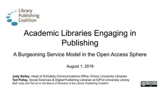 Academic Libraries Engaging in
Publishing
A Burgeoning Service Model in the Open Access Sphere
August 1, 2019
Jody Bailey, Head of Scholarly Communications Office, Emory University Libraries
Ted Polley, Social Sciences & Digital Publishing Librarian at IUPUI University Library
Both Jody and Ted sit on the Board of Directors of the Library Publishing Coalition
 