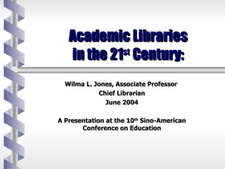 Academic Libraries  in the 21 st  Century:  Wilma L. Jones, Associate Professor  Chief Librarian June 2004 A Presentation at the 10 th  Sino-American Conference on Education 