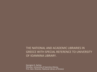 THE NATIONAL AND ACADEMIC LIBRARIES IN
GREECE WITH SPECIAL REFERENCE TO UNIVERSITY
OF IOANNINA LIBRARY.
Georgios K. Zachos
Director, University of Ioannina Library,
Frm. Gen. Director, National Library of Greece
 