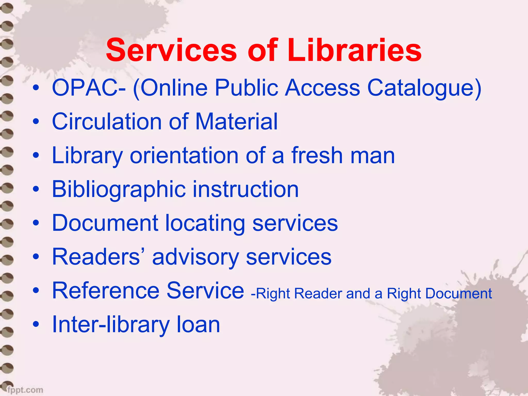 Services of Libraries
• OPAC- (Online Public Access Catalogue)
• Circulation of Material
• Library orientation of a fresh man
• Bibliographic instruction
• Document locating services
• Readers’ advisory services
• Reference Service -Right Reader and a Right Document
• Inter-library loan
 