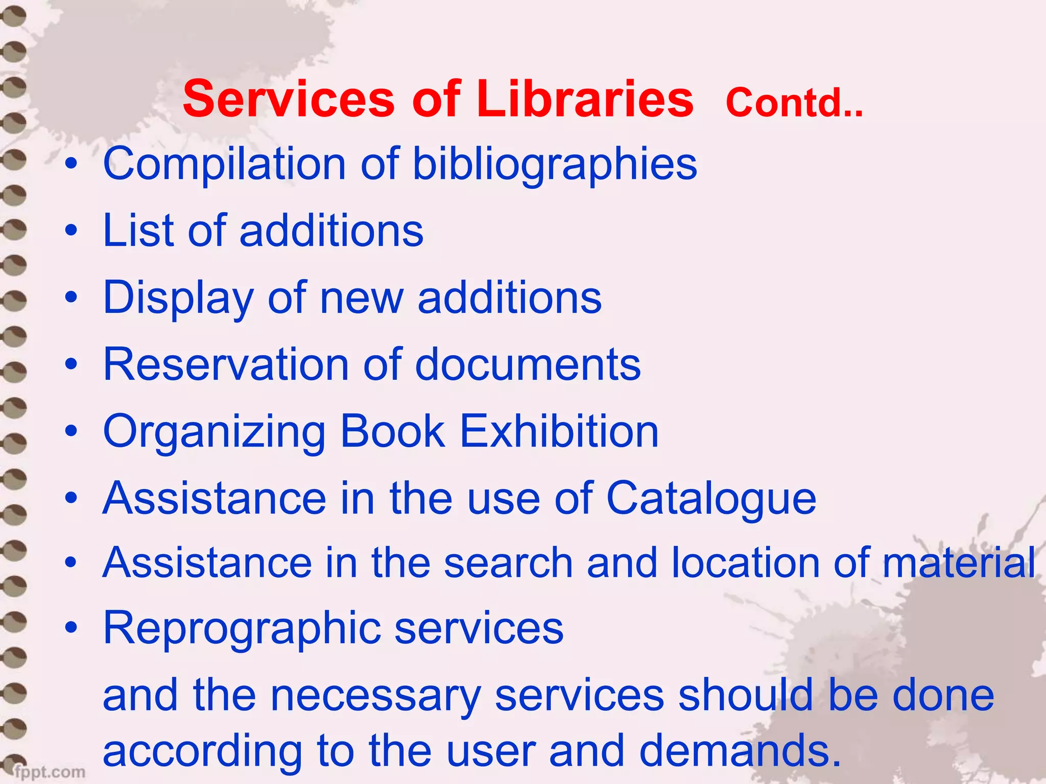 Services of Libraries Contd..
• Compilation of bibliographies
• List of additions
• Display of new additions
• Reservation of documents
• Organizing Book Exhibition
• Assistance in the use of Catalogue
• Assistance in the search and location of material
• Reprographic services
and the necessary services should be done
according to the user and demands.
 