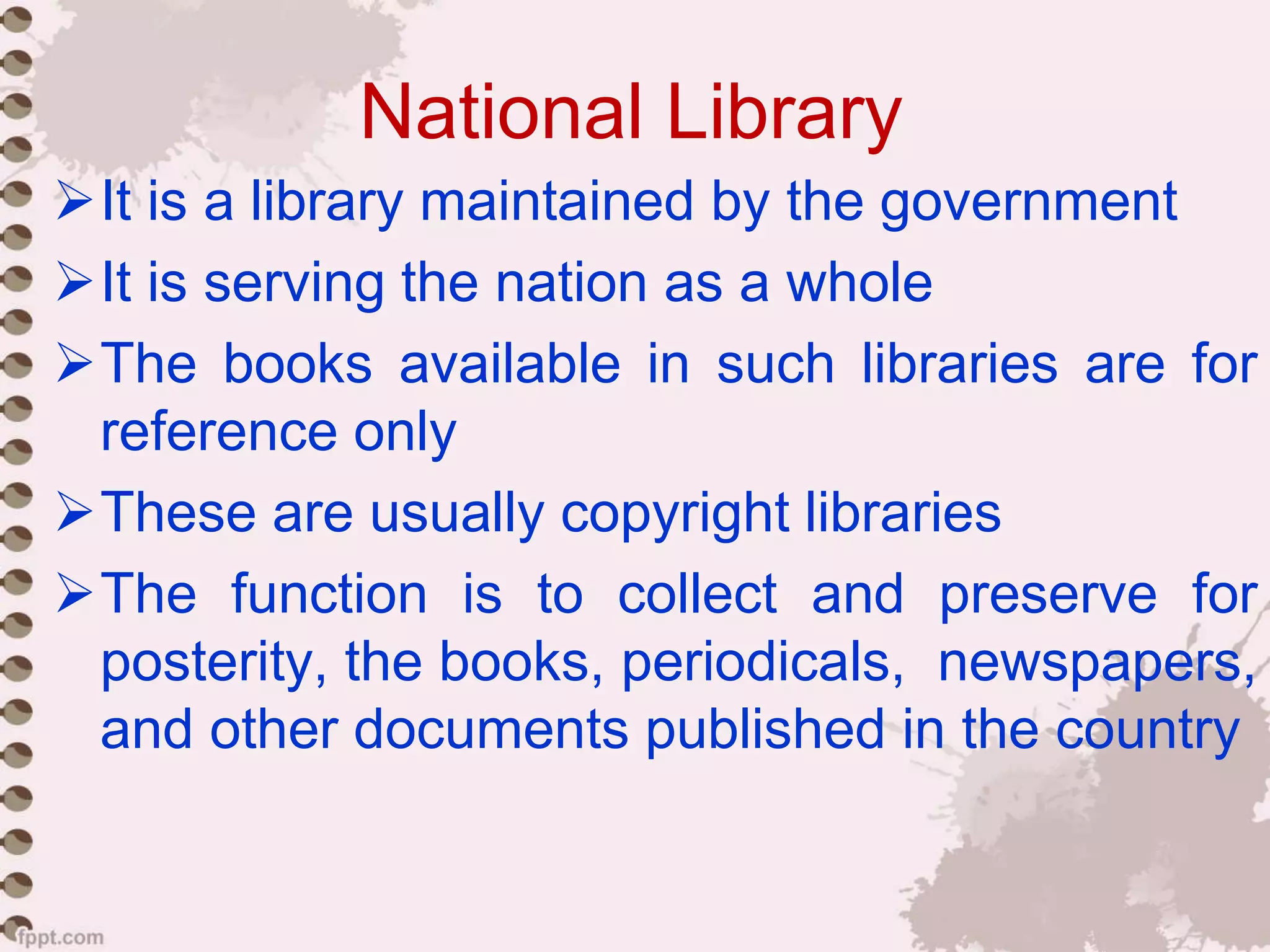 National Library
It is a library maintained by the government
It is serving the nation as a whole
The books available in such libraries are for
reference only
These are usually copyright libraries
The function is to collect and preserve for
posterity, the books, periodicals, newspapers,
and other documents published in the country
 