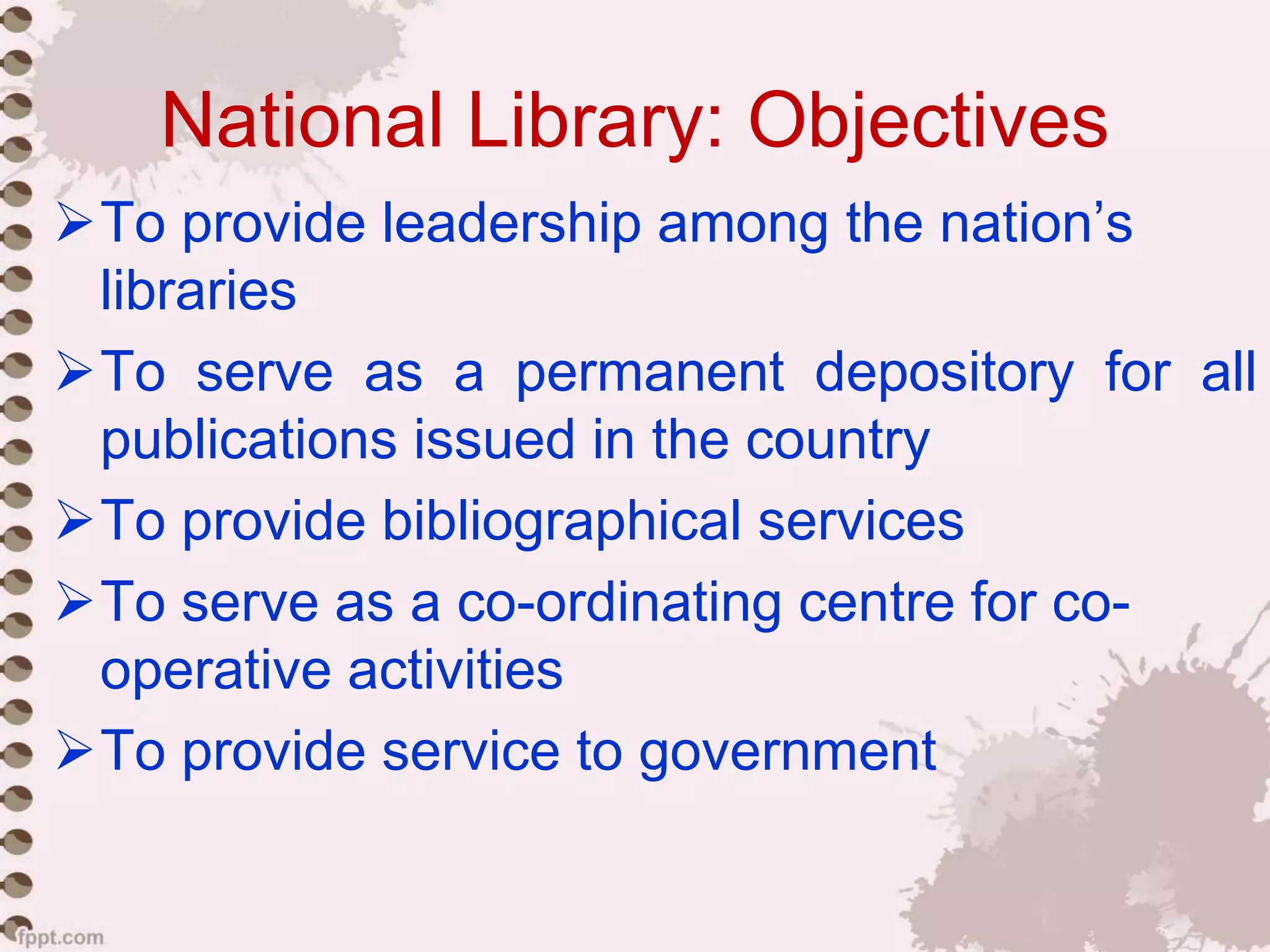 National Library: Objectives
To provide leadership among the nation’s
libraries
To serve as a permanent depository for all
publications issued in the country
To provide bibliographical services
To serve as a co-ordinating centre for co-
operative activities
To provide service to government
 