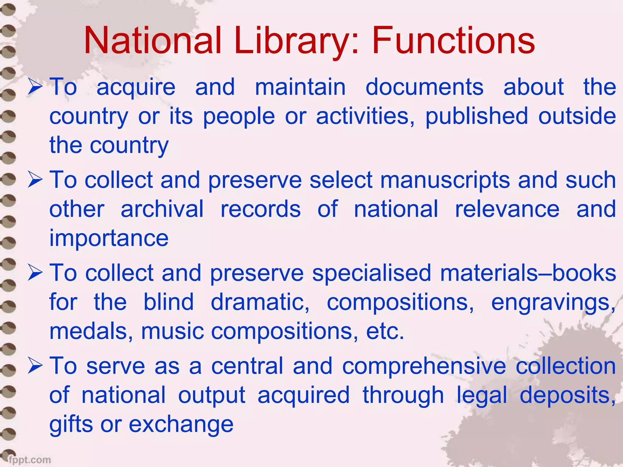 National Library: Functions
 To acquire and maintain documents about the
country or its people or activities, published outside
the country
 To collect and preserve select manuscripts and such
other archival records of national relevance and
importance
 To collect and preserve specialised materials–books
for the blind dramatic, compositions, engravings,
medals, music compositions, etc.
 To serve as a central and comprehensive collection
of national output acquired through legal deposits,
gifts or exchange
 