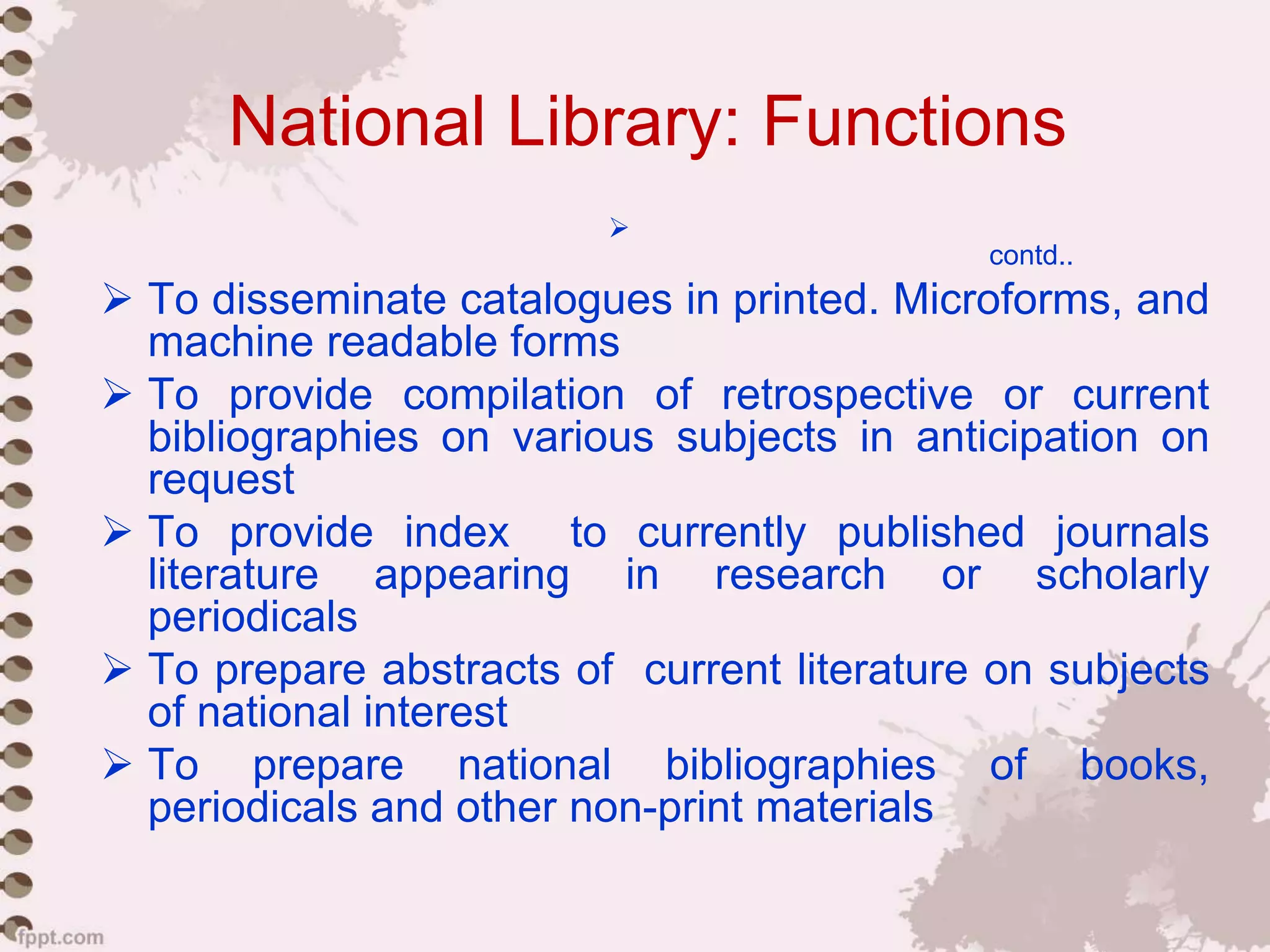 National Library: Functions

contd..
 To disseminate catalogues in printed. Microforms, and
machine readable forms
 To provide compilation of retrospective or current
bibliographies on various subjects in anticipation on
request
 To provide index to currently published journals
literature appearing in research or scholarly
periodicals
 To prepare abstracts of current literature on subjects
of national interest
 To prepare national bibliographies of books,
periodicals and other non-print materials
 