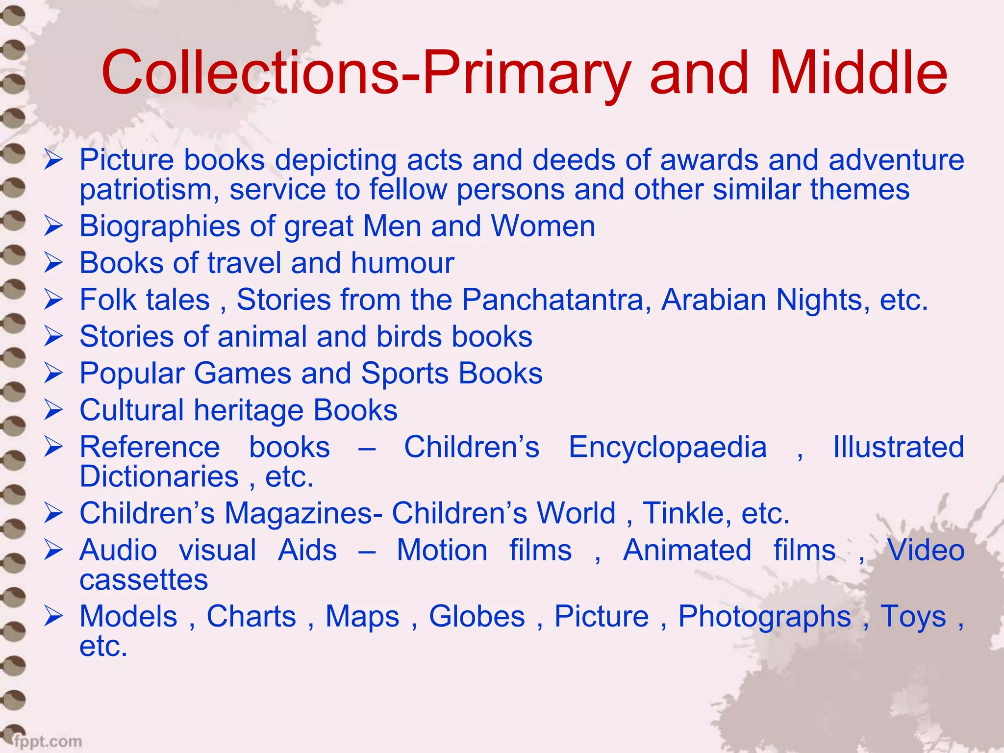 Collections-Primary and Middle
 Picture books depicting acts and deeds of awards and adventure
patriotism, service to fellow persons and other similar themes
 Biographies of great Men and Women
 Books of travel and humour
 Folk tales , Stories from the Panchatantra, Arabian Nights, etc.
 Stories of animal and birds books
 Popular Games and Sports Books
 Cultural heritage Books
 Reference books – Children’s Encyclopaedia , Illustrated
Dictionaries , etc.
 Children’s Magazines- Children’s World , Tinkle, etc.
 Audio visual Aids – Motion films , Animated films , Video
cassettes
 Models , Charts , Maps , Globes , Picture , Photographs , Toys ,
etc.
 