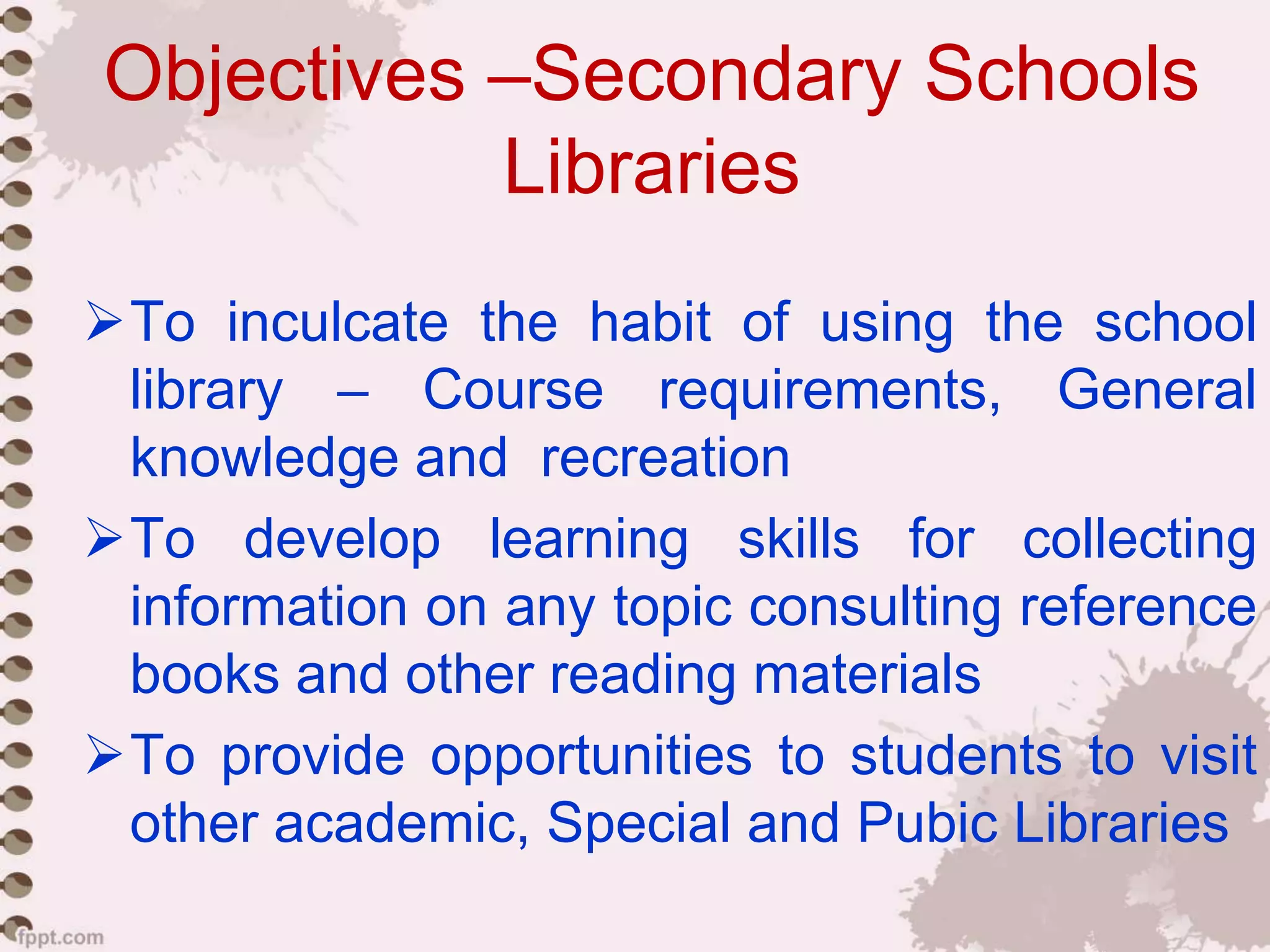 Objectives –Secondary Schools
Libraries
To inculcate the habit of using the school
library – Course requirements, General
knowledge and recreation
To develop learning skills for collecting
information on any topic consulting reference
books and other reading materials
To provide opportunities to students to visit
other academic, Special and Pubic Libraries
 