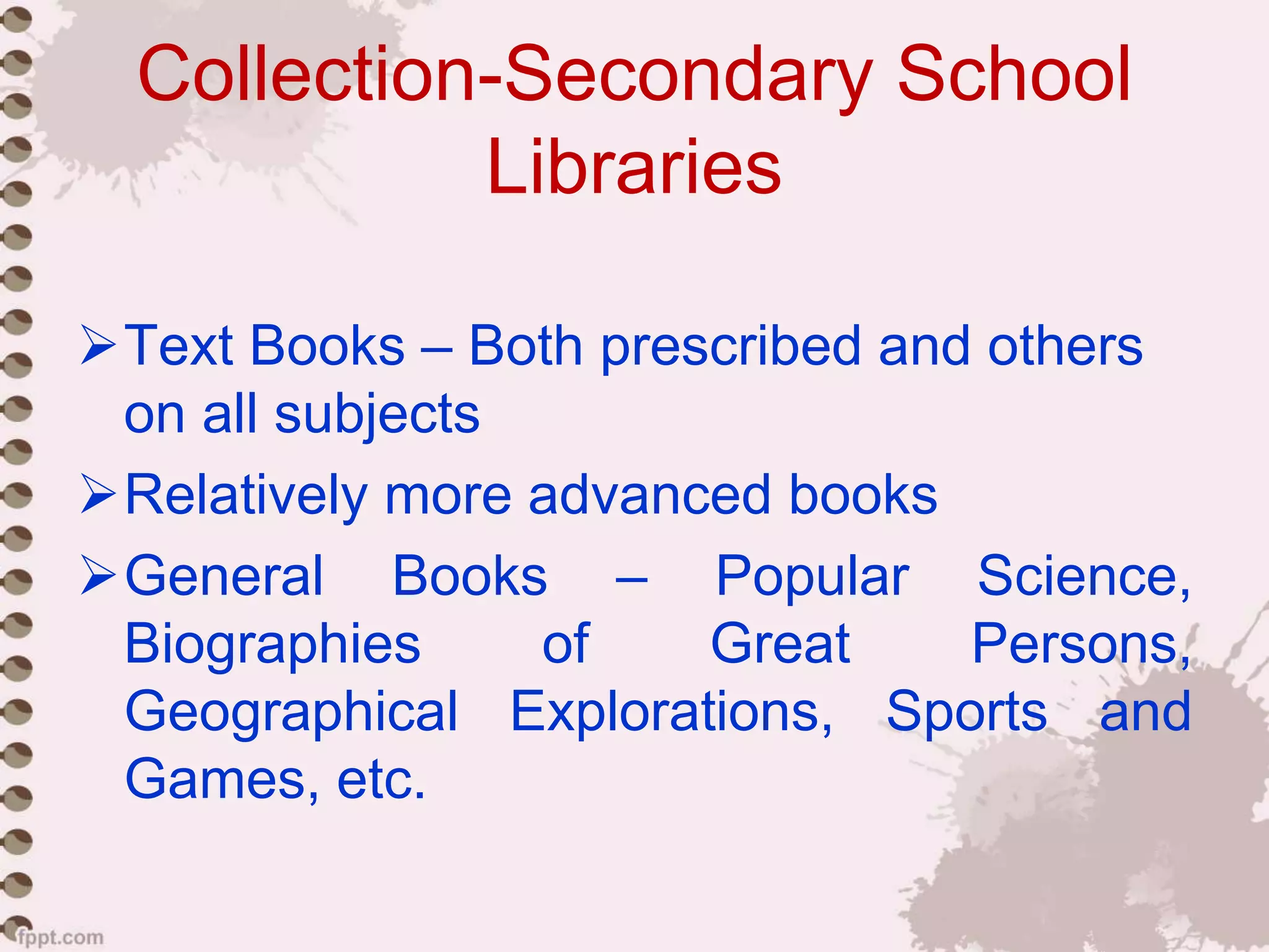 Collection-Secondary School
Libraries
Text Books – Both prescribed and others
on all subjects
Relatively more advanced books
General Books – Popular Science,
Biographies of Great Persons,
Geographical Explorations, Sports and
Games, etc.
 