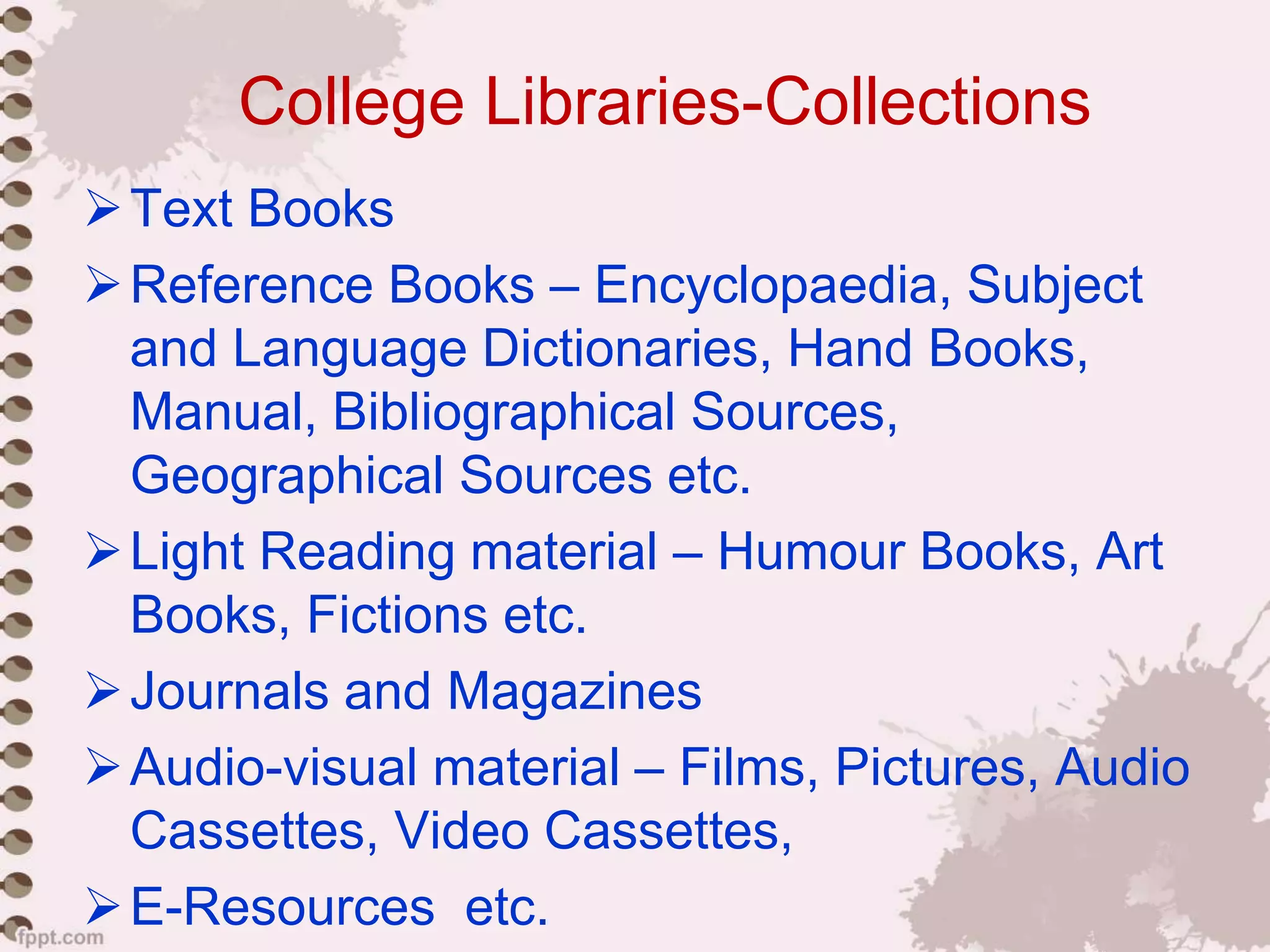 College Libraries-Collections
Text Books
Reference Books – Encyclopaedia, Subject
and Language Dictionaries, Hand Books,
Manual, Bibliographical Sources,
Geographical Sources etc.
Light Reading material – Humour Books, Art
Books, Fictions etc.
Journals and Magazines
Audio-visual material – Films, Pictures, Audio
Cassettes, Video Cassettes,
E-Resources etc.
 