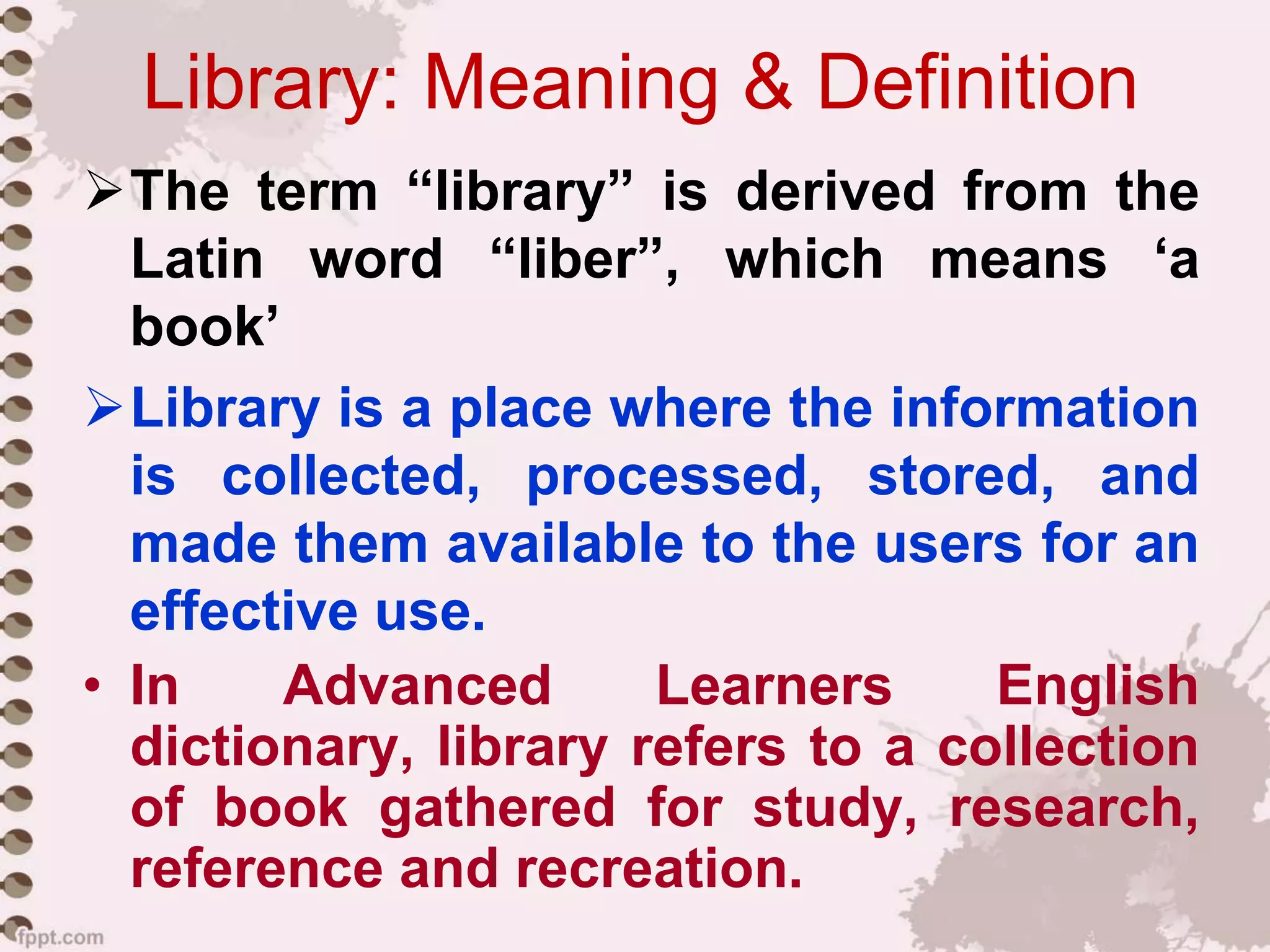 Library: Meaning & Definition
The term “library” is derived from the
Latin word “liber”, which means ‘a
book’
Library is a place where the information
is collected, processed, stored, and
made them available to the users for an
effective use.
• In Advanced Learners English
dictionary, library refers to a collection
of book gathered for study, research,
reference and recreation.
 