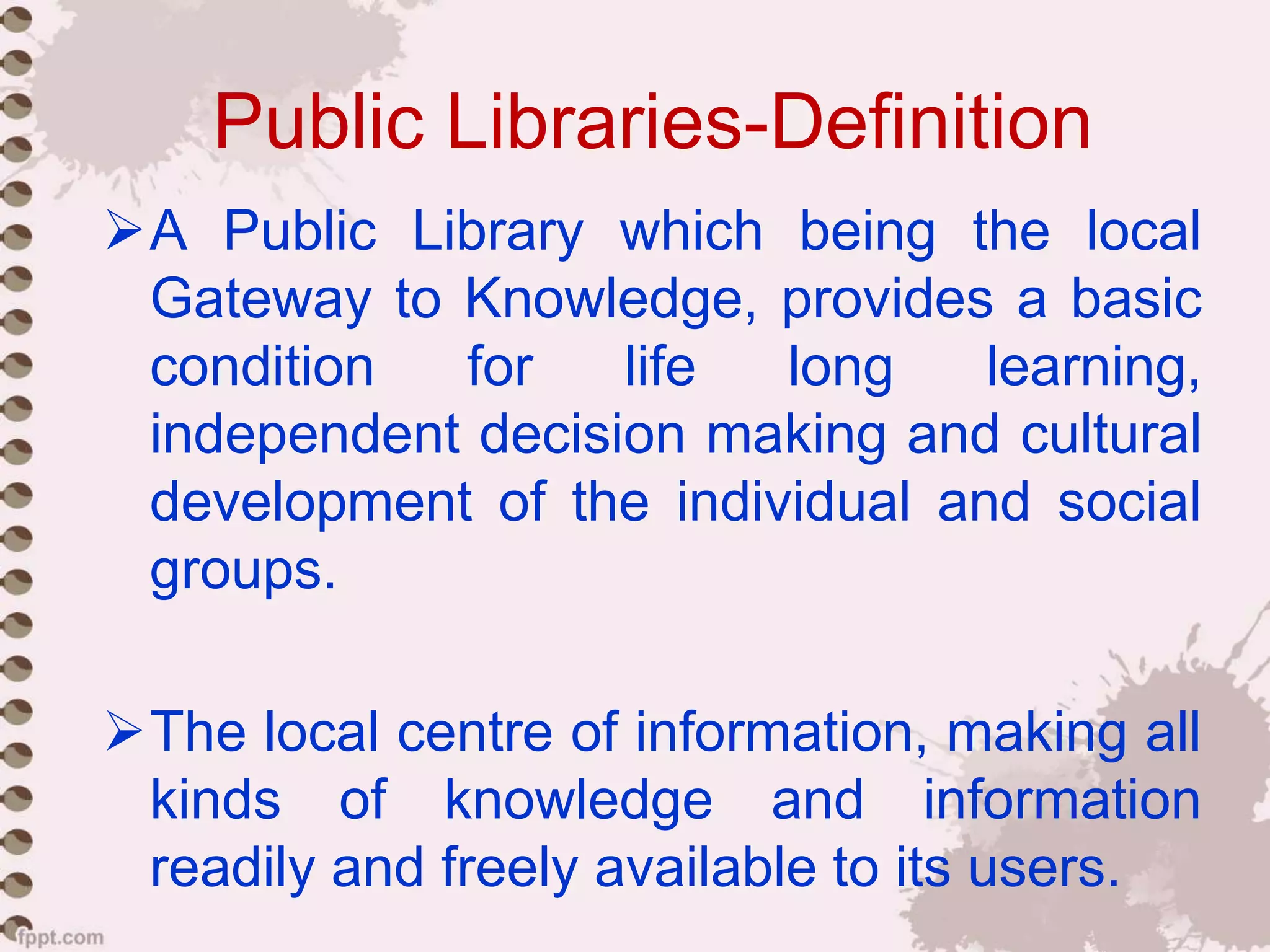 Public Libraries-Definition
A Public Library which being the local
Gateway to Knowledge, provides a basic
condition for life long learning,
independent decision making and cultural
development of the individual and social
groups.
The local centre of information, making all
kinds of knowledge and information
readily and freely available to its users.
 