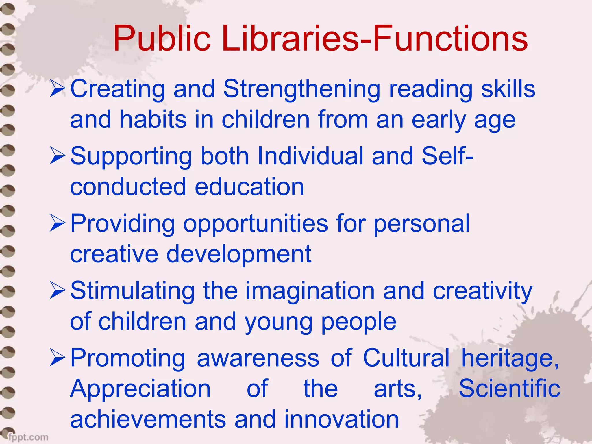 Public Libraries-Functions
Creating and Strengthening reading skills
and habits in children from an early age
Supporting both Individual and Self-
conducted education
Providing opportunities for personal
creative development
Stimulating the imagination and creativity
of children and young people
Promoting awareness of Cultural heritage,
Appreciation of the arts, Scientific
achievements and innovation
 