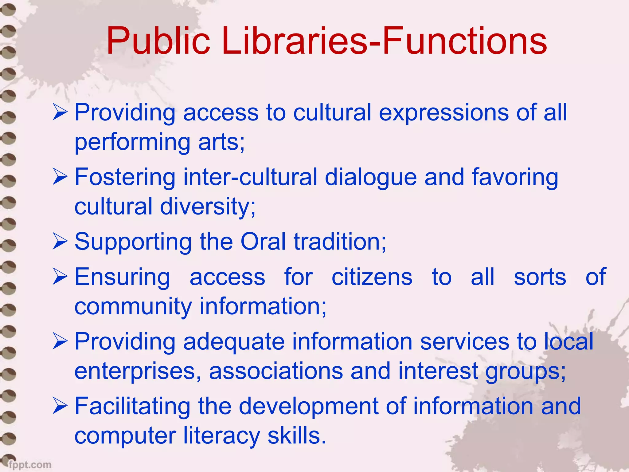 Public Libraries-Functions
 Providing access to cultural expressions of all
performing arts;
 Fostering inter-cultural dialogue and favoring
cultural diversity;
 Supporting the Oral tradition;
 Ensuring access for citizens to all sorts of
community information;
 Providing adequate information services to local
enterprises, associations and interest groups;
 Facilitating the development of information and
computer literacy skills.
 