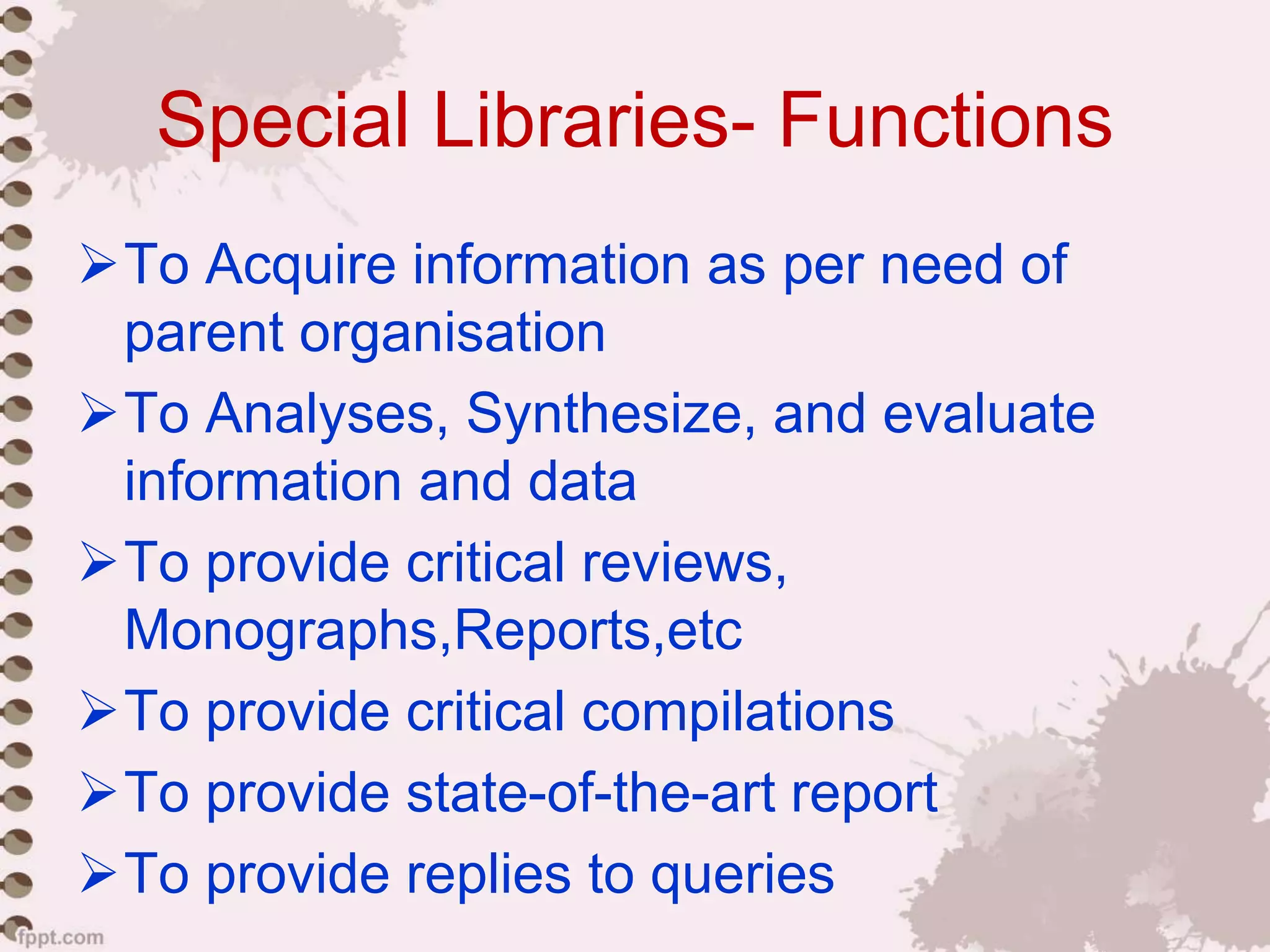 Special Libraries- Functions
To Acquire information as per need of
parent organisation
To Analyses, Synthesize, and evaluate
information and data
To provide critical reviews,
Monographs,Reports,etc
To provide critical compilations
To provide state-of-the-art report
To provide replies to queries
 