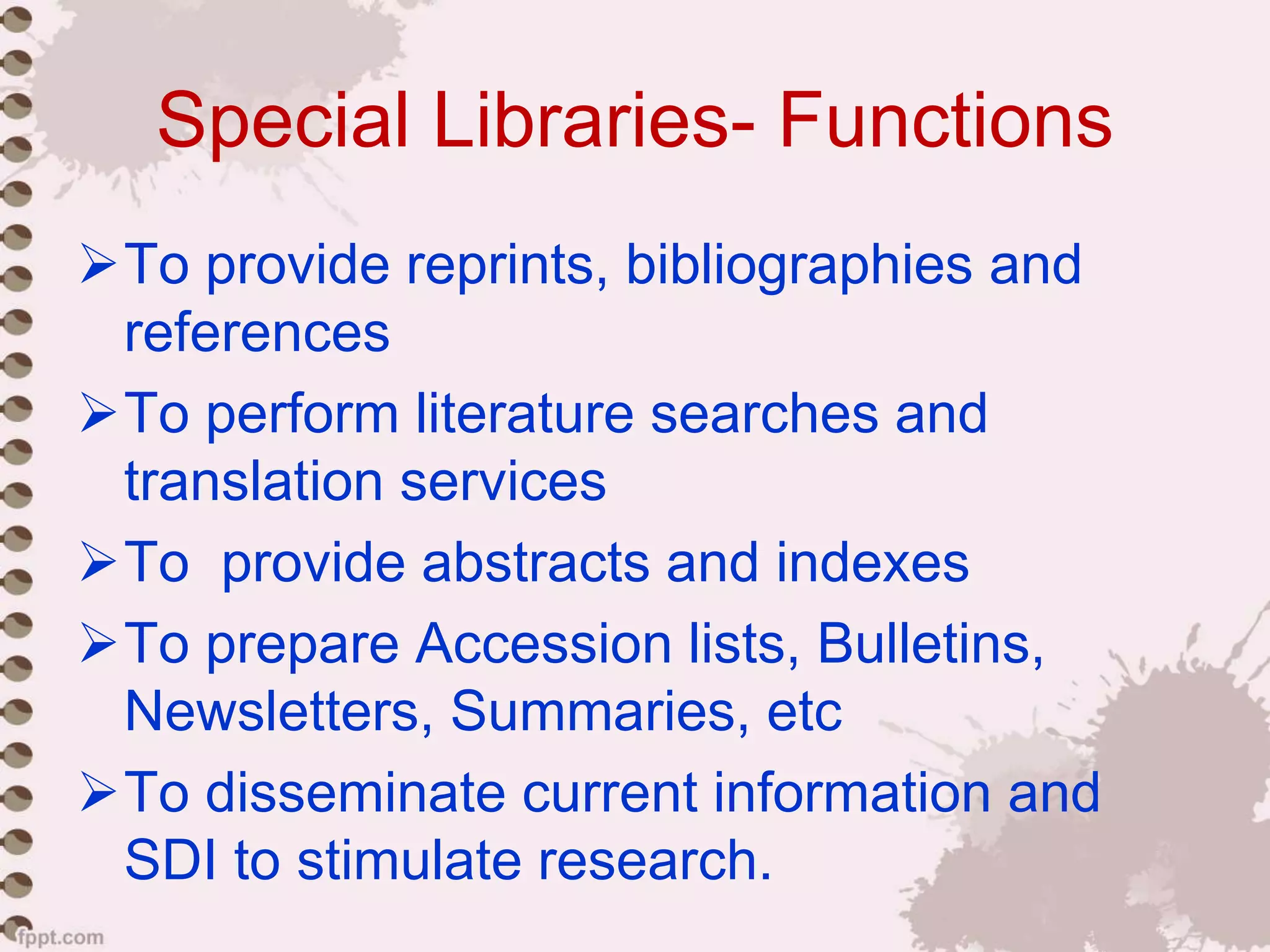 Special Libraries- Functions
To provide reprints, bibliographies and
references
To perform literature searches and
translation services
To provide abstracts and indexes
To prepare Accession lists, Bulletins,
Newsletters, Summaries, etc
To disseminate current information and
SDI to stimulate research.
 