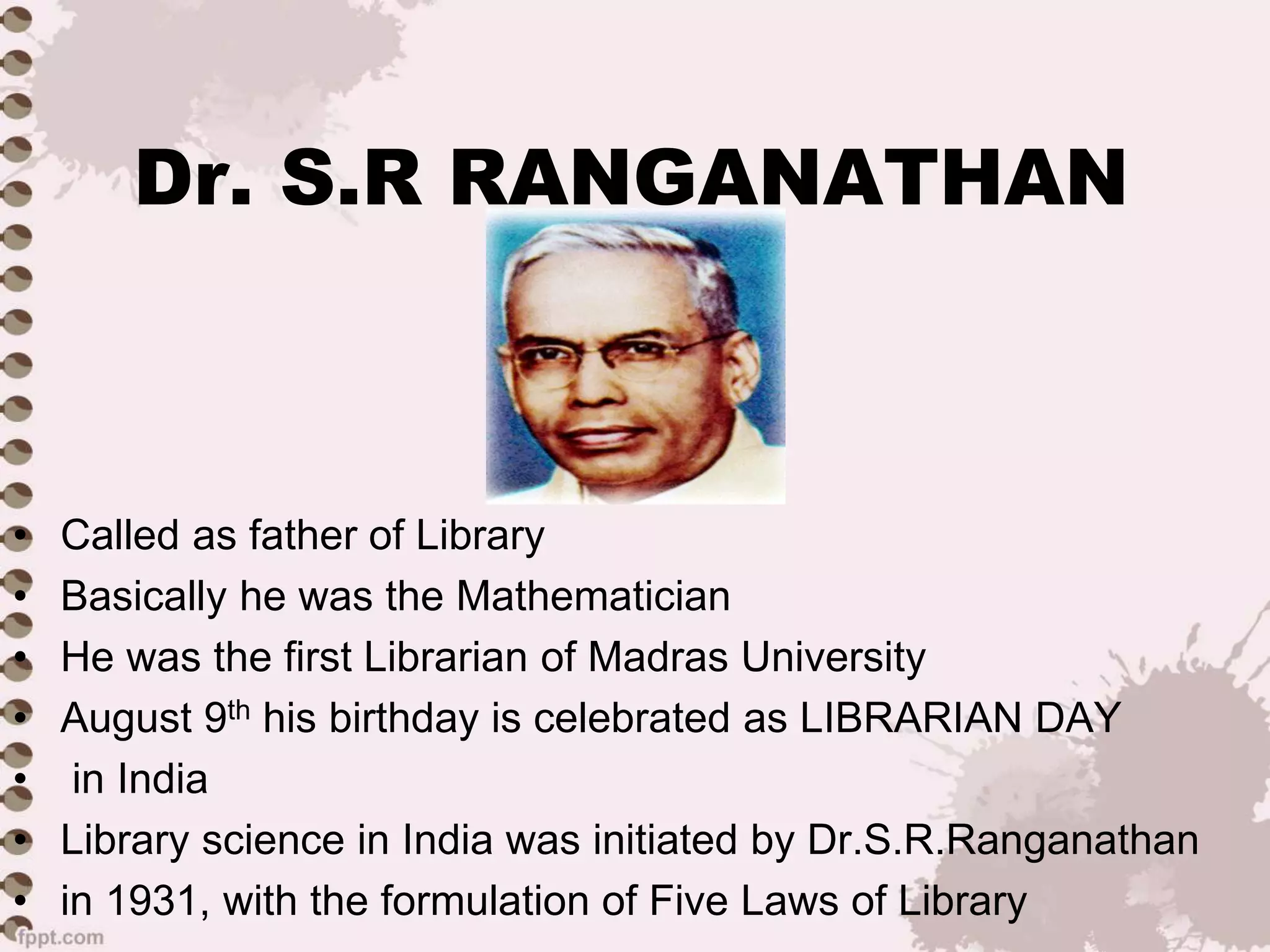 Dr. S.R RANGANATHAN
• Called as father of Library
• Basically he was the Mathematician
• He was the first Librarian of Madras University
• August 9th his birthday is celebrated as LIBRARIAN DAY
• in India
• Library science in India was initiated by Dr.S.R.Ranganathan
• in 1931, with the formulation of Five Laws of Library
 