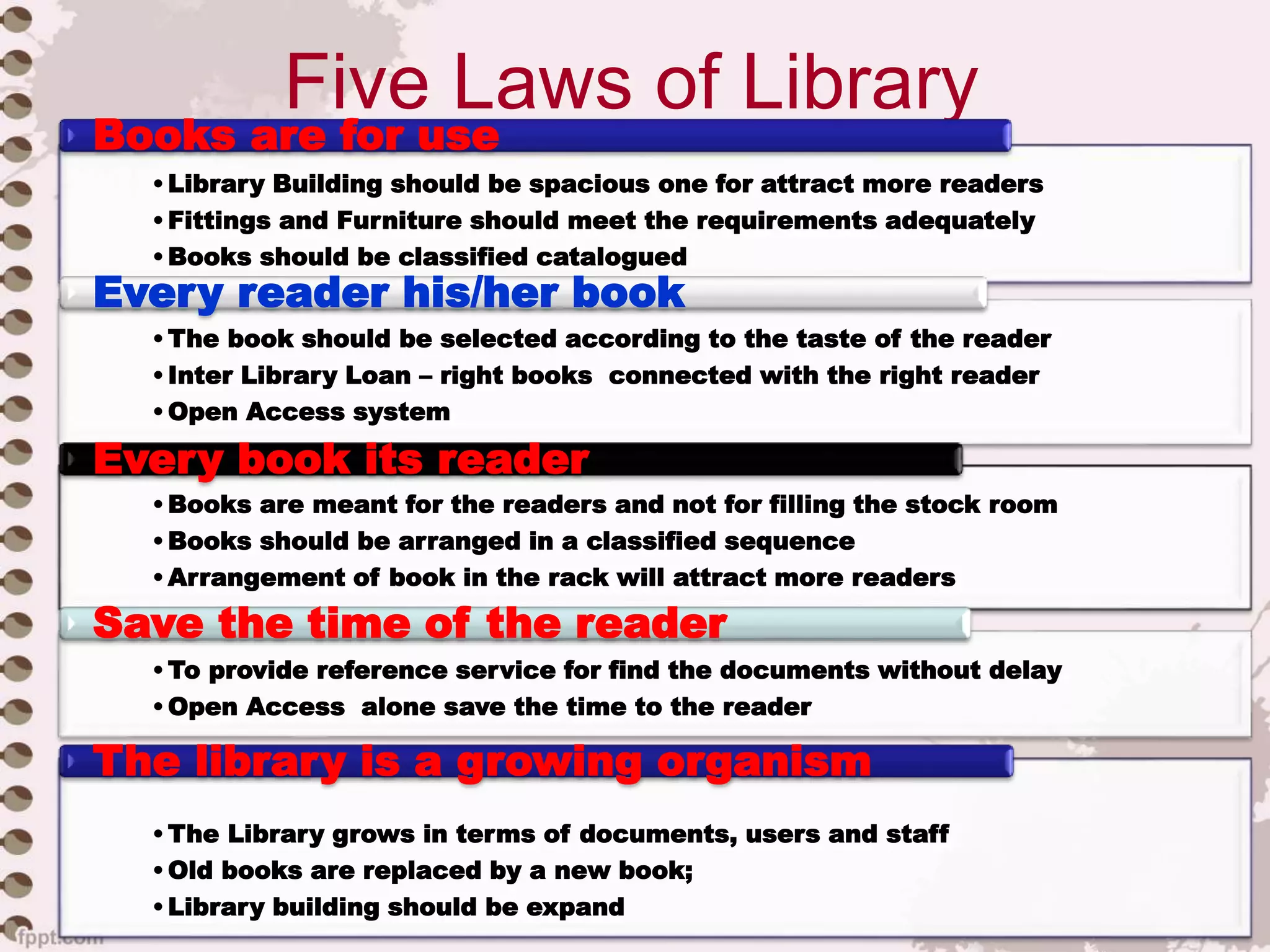 Five Laws of Library
•Library Building should be spacious one for attract more readers
•Fittings and Furniture should meet the requirements adequately
•Books should be classified catalogued
• Damaged books should be repaired immediately
Books are for use
•The book should be selected according to the taste of the reader
•Inter Library Loan – right books connected with the right reader
•Open Access system
Every reader his/her book
•Books are meant for the readers and not for filling the stock room
•Books should be arranged in a classified sequence
•Arrangement of book in the rack will attract more readers
Every book its reader
•To provide reference service for find the documents without delay
•Open Access alone save the time to the reader
Save the time of the reader
•The Library grows in terms of documents, users and staff
•Old books are replaced by a new book;
•Library building should be expand
The library is a growing organism
 