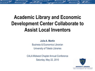 Academic Library and Economic
Development Center Collaborate to
      Assist Local Inventors
                  Julia A. Martin
           Business & Economics Librarian
            University of Toledo Libraries

       CALA Midwest Chapter Annual Conference
               Saturday, May 22, 2010
 