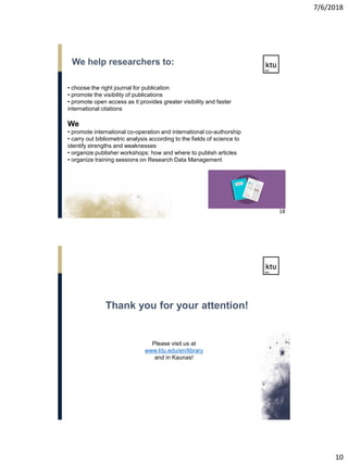 7/6/2018
10
• choose the right journal for publication
• promote the visibility of publications
• promote open access as it provides greater visibility and faster
international citations
We
• promote international co-operation and international co-authorship
• carry out bibliometric analysis according to the fields of science to
identify strengths and weaknesses
• organize publisher workshops: how and where to publish articles
• organize training sessions on Research Data Management
We help researchers to:
18
Please visit us at
www.ktu.edu/en/library
and in Kaunas!
Thank you for your attention!
 