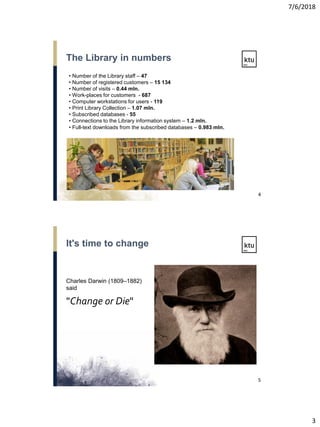 7/6/2018
3
• Number of the Library staff – 47
• Number of registered customers – 15 134
• Number of visits – 0.44 mln.
• Work-places for customers - 687
• Computer workstations for users - 119
• Print Library Collection – 1.07 mln.
• Subscribed databases - 55
• Connections to the Library information system – 1.2 mln.
• Full-text downloads from the subscribed databases – 0.983 mln.
The Library in numbers
4
Charles Darwin (1809–1882)
said
"Change or Die"
It's time to change
5
 