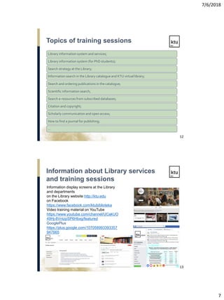 7/6/2018
7
Library information system and services;
Library information system (for PhD students);
Search strategy at the Library;
Information search in the Library catalogue and KTU virtual library;
Search and ordering publications in the catalogue;
Scientific information search;
Search e-resources from subscribed databases;
Citation and copyright;
Scholarly communication and open access;
How to find a journal for publishing;
…
Topics of training sessions
12
Information display screens at the Library
and departments
on the Library website http://ktu.edu
on Facebook
https://www.facebook.com/ktubiblioteka
Video training material on YouTube
https://www.youtube.com/channel/UCakUO
49Hj-8VntzpSP6Hbxg/featured
GooglePlus
https://plus.google.com/107058993393357
947665
Information about Library services
and training sessions
13
 