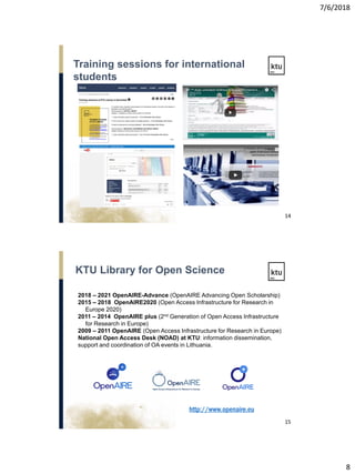 7/6/2018
8
Training sessions for international
students
14
KTU Library for Open Science
15
2018 – 2021 OpenAIRE-Advance (OpenAIRE Advancing Open Scholarship)
2015 – 2018 OpenAIRE2020 (Open Access Infrastructure for Research in
Europe 2020)
2011 – 2014 OpenAIRE plus (2nd Generation of Open Access Infrastructure
for Research in Europe)
2009 – 2011 OpenAIRE (Open Access Infrastructure for Research in Europe)
National Open Access Desk (NOAD) at KTU: information dissemination,
support and coordination of OA events in Lithuania.
http://www.openaire.eu
 