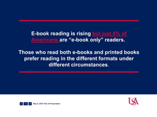 E-book reading is rising but just 4% of
Americans are “e-book only” readers.
Those who read both e-books and printed books
prefer reading in the different formats under
different circumstances.
12 May 9, 2016 Title of Presentation
 