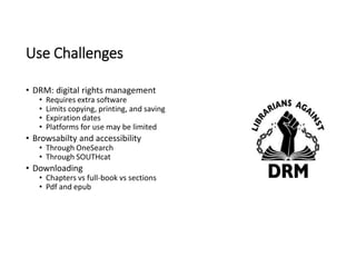 Use Challenges
• DRM: digital rights management
• Requires extra software
• Limits copying, printing, and saving
• Expiration dates
• Platforms for use may be limited
• Browsabilty and accessibility
• Through OneSearch
• Through SOUTHcat
• Downloading
• Chapters vs full-book vs sections
• Pdf and epub
 