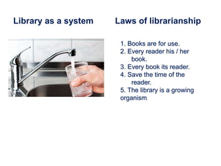 Library as a system Laws of librarianship
1. Books are for use.
2. Every reader his / her
book.
3. Every book its reader.
4. Save the time of the
reader.
5. The library is a growing
organism.
 