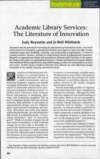 Academic Library Services:
The Literature of Innovation
Judy Reynolds and Jo Bell Whitlatch
Innovation has the potential for increasing the effectiveness ofinformation service. As aresult
ofthis interest in innovation, organizational theorists have begun to explore the effect oforga-
nizational design upon flexibility, creativity, and productivity of organizations. A review of
existing literature, however, provides no comprehensive theory oforganizational innovation.
Research on organizational design and innovation in libraries could contribute to the system-
atic study ofthe impact oforganizational structure. Studies by Howard and Luquire indicate
that traditional library organizations mayinhibit changeas well as the reexamination ofvalues
and service. Further study is needed to determine how libraries can most effectively manage
innovation in the rapidly changing environment ahead.
oncern over the future role of li-
braries is a constant theme in
the library literature. The loss of
a stable environment, such as
declining budgetary support and rapidly
changing information technology, has re-
sulted in substantial interest in the plan-
ning and evaluation of library services. Li-
braries have borrowed from business
theory and practice in designing, plan-
ning, and evaluating programs; but an
area in business theory that has received
relatively little attention is innovation in
organizational design and its influence
upon organizational adaptation and sur-
vival. Innovation has come into fashion
within the last decade. As with all fashion-
able trends, it is advisable to ask, "Is inno-
vation necessary?" and "Is innovation
good?" While it is foolish to argue that all
innovation is beneficial, or that continual
change for its own sake is desirable, re-
ports in the business literature provide ev-
idence that innovation is often essential
for survival. Librarians must read and use
the literature of innovation as well as that
of planning and evaluation if libraries are
to survive in increasingly unstable times.
The literature on innovation and organiza-
tional design has the potential for assist-
ing libraries in providing effective infor-
mation services in the rapidly changing
environment ahead.
Several interesting studies on organiza-
tional innovation have been completed in
the past two decades. Although the find-
ings have improved our understanding of
innovation, there is not yet a comprehen-
sive theoryi Innovation has been difficult
to define. Gerald Zaltman's definition is
commonly used in studies: "any idea,
practice, or material artifact perceived to
be new by the relevant unit of adoption.' 11
Other commonly accepted definitions are
''the adoption of means or ends that are
new to the adopting unit"2
and breaking
away from established patterns.3
Lawrence Mohr uses Zaltman's defini-
tion but specifies that it must be limited to
a successful introduction of an idea or
practice that has been accepted and imple-
mented by the organization.4
Thus he dis-
tinguishes between invention (bringing
Judy Reynolds is library education and assistance program head and Jo Bell Whitlatch is interim university
librarian at San Jose State University, San Jose, California 95192.
402
 
