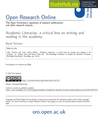 Open Research Online
The Open University’s repository of research publications
and other research outputs
Academic Literacies: a critical lens on writing and
reading in the academy
Book Section
How to cite:
Lillis, Theresa and Tuck, Jackie (2016). Academic Literacies: a critical lens on writing and reading in the
academy. In: Hyland, Ken and Shaw, Philip eds. The Routledge Handbook of English for Academic Purposes.
Routledge Handbooks. Routledge, pp. 30–43.
For guidance on citations see FAQs.
c 2016 The Authors
https://creativecommons.org/licenses/by-nc-nd/4.0/
Version: Accepted Manuscript
Link(s) to article on publisher’s website:
https://www.routledge.com/The-Routledge-Handbook-of-English-for-Academic-Purposes/Hyland-Shaw/p/book/9781138774711
Copyright and Moral Rights for the articles on this site are retained by the individual authors and/or other copyright
owners. For more information on Open Research Online’s data policy on reuse of materials please consult the policies
page.
oro.open.ac.uk
 