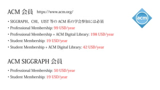 ACM 会員　https://www.acm.org/
ACM SIGGRAPH 会員
・SIGGRAPH、CHI、UIST 等の ACM 系の学会参加には必須
・Professional Membership: 99 USD/year
・Professional Membership + ACM Digital Library: 198 USD/year
・Student Membership: 19 USD/year
・Student Membership + ACM Digital Library: 42 USD/year
・Professional Membership: 50 USD/year
・Student Membership: 19 USD/year
 