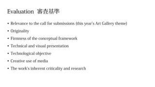 Evaluation 審査基準
•	Relevance to the call for submissions (this year's Art Gallery theme)
•	Originality
•	Firmness of the conceptual framework
•	Technical and visual presentation
•	Technological objective
•	Creative use of media
•	The work’s inherent criticality and research
 