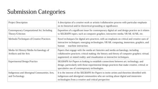 Submission Categories
Project Description A description of a creative work or artistic/collaborative process with particular emphasis
on its historical and/or theoretical grounding or significance.
Contemporary Computational Art, Including
Theory/Criticism
Exposition of a significant issue for contemporary digital art and design practice as it relates
to SIGGRAPH topics, such as computer graphics, interactive media, VR/AR, AI/ML, etc.
Methods/Techniques of Creative Practices Novel techniques for digital arts practices, with an emphasis on critical and creative uses of
interactive techniques, emerging technologies, VR/AR, computing, immersion, graphics, and
human ‐ machine interaction.
Media Art History/Media Archaeology of
Artifacts and the Arts
Papers that engage with the media art histories and media archaeology, including
collaborative practices; critical making; the history and theory of computer graphics; virtual,
augmented, or mixed reality; and visualization or interactive techniques.
Experimental Design Practice SIGGRAPH Art Papers is looking to establish connections between art, technology, and
design, particularly with those experimental design practices that make creative, critical, or
speculative use of contemporary technologies.
Indigenous and Aboriginal Communities, Arts,
and Technology
It is the interest of the SIGGRAPH Art Papers to invite artists and theorists identified with
indigenous and aboriginal communities who are writing about digital and immersive
technologies from a creative and critical perspective.
 